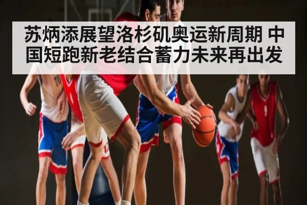 苏炳添展望洛杉矶奥运新周期 中国短跑新老结合蓄力未来再出发